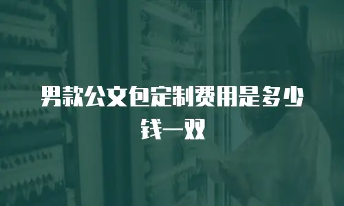 男款公文包定制费用是多少钱一双