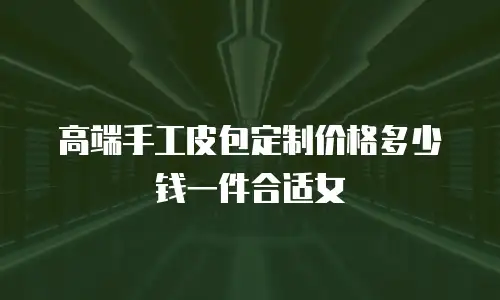 高端手工皮包定制价格多少钱一件合适女