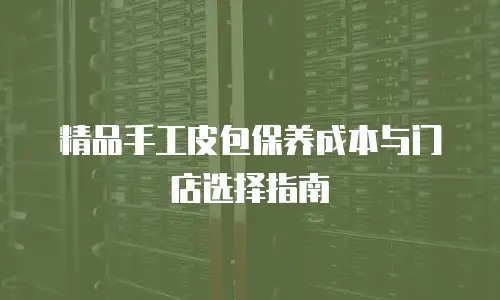 精品手工皮包保养成本与门店选择指南