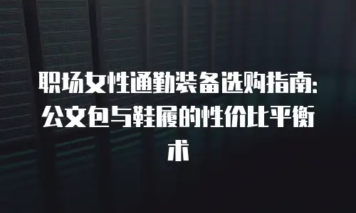 职场女性通勤装备选购指南：公文包与鞋履的性价比平衡术