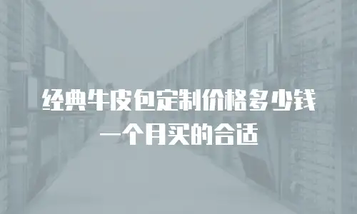 经典牛皮包定制价格多少钱一个月买的合适
