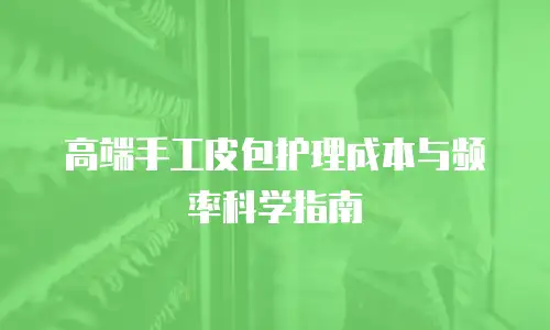 高端手工皮包护理成本与频率科学指南