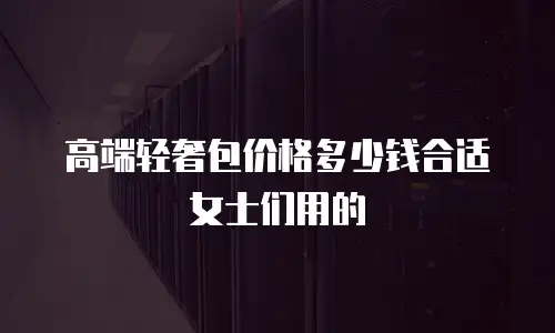 高端轻奢包价格多少钱合适女士们用的
