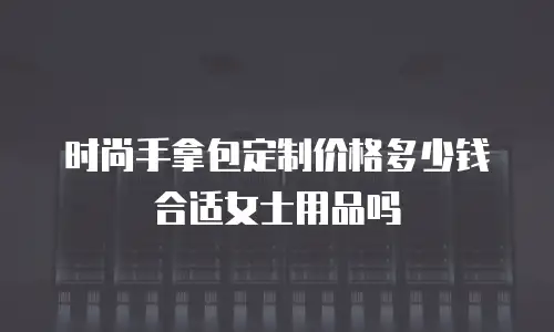 时尚手拿包定制价格多少钱合适女士用品吗