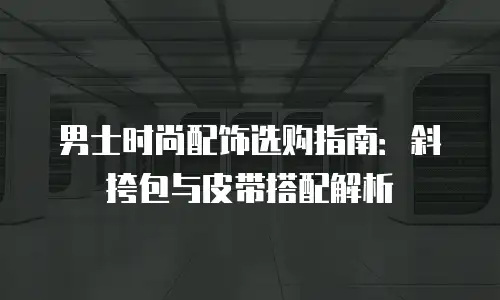 男士时尚配饰选购指南：斜挎包与皮带搭配解析