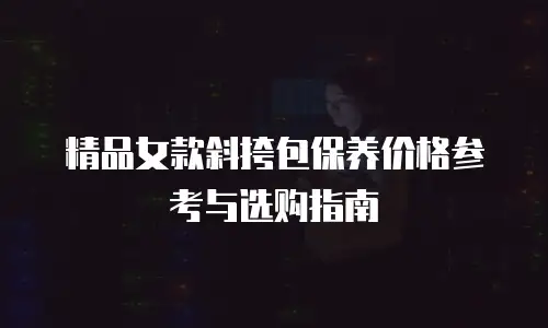 精品女款斜挎包保养价格参考与选购指南