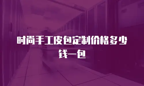 时尚手工皮包定制价格多少钱一包