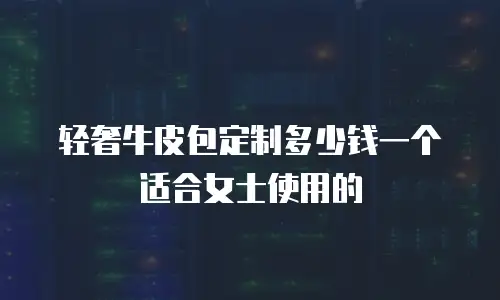 轻奢牛皮包定制多少钱一个适合女士使用的