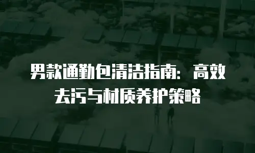 男款通勤包清洁指南：高效去污与材质养护策略