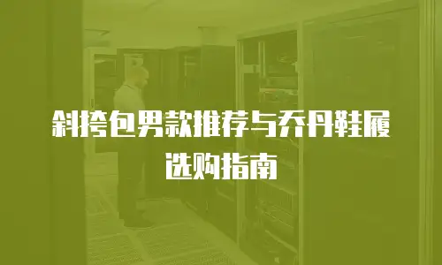 斜挎包男款推荐与乔丹鞋履选购指南