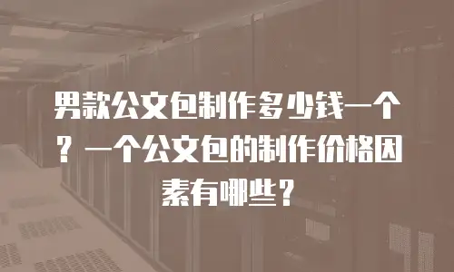 男款公文包制作多少钱一个？一个公文包的制作价格因素有哪些？