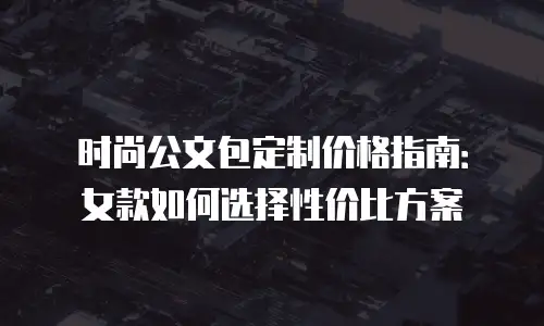 时尚公文包定制价格指南：女款如何选择性价比方案