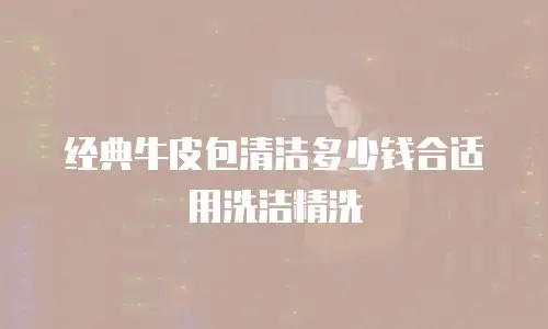 经典牛皮包清洁多少钱合适用洗洁精洗