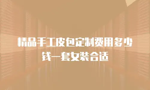 精品手工皮包定制费用多少钱一套女装合适