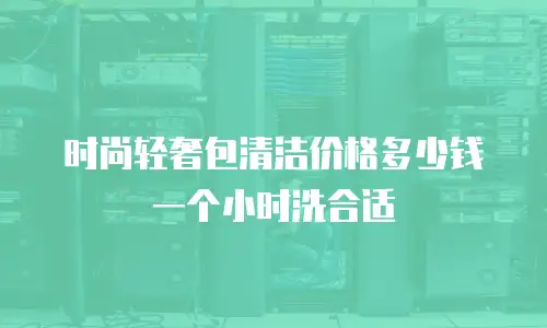 时尚轻奢包清洁价格多少钱一个小时洗合适