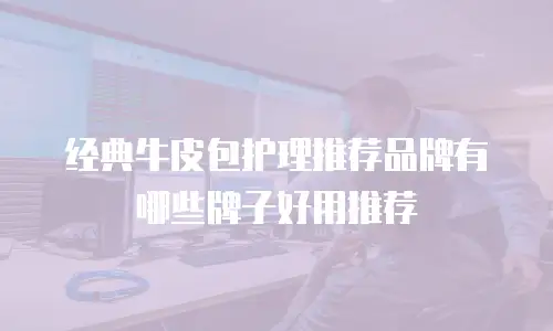 经典牛皮包护理推荐品牌有哪些牌子好用推荐