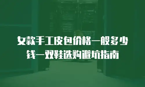 女款手工皮包价格一般多少钱一双鞋选购避坑指南