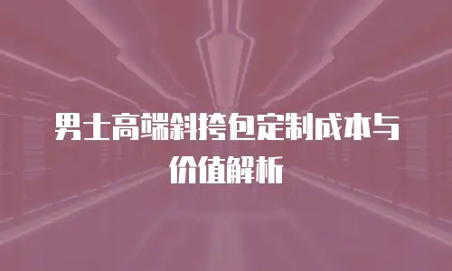 男士高端斜挎包定制成本与价值解析