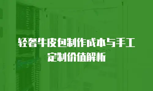 轻奢牛皮包制作成本与手工定制价值解析