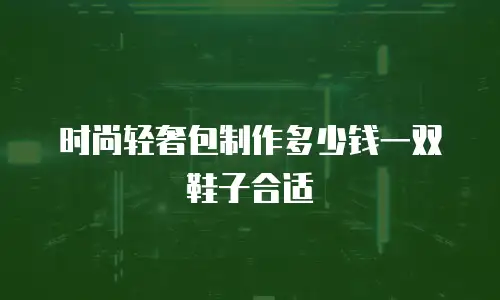 时尚轻奢包制作多少钱一双鞋子合适