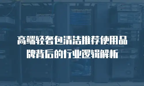 高端轻奢包清洁推荐使用品牌背后的行业逻辑解析