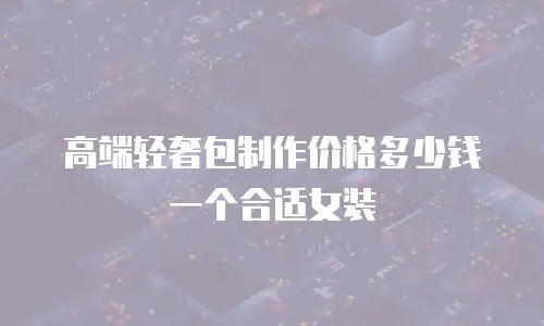 高端轻奢包制作价格多少钱一个合适女装