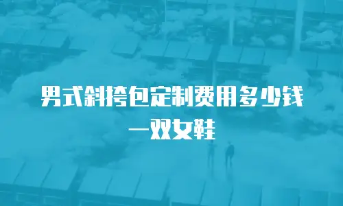 男式斜挎包定制费用多少钱一双女鞋