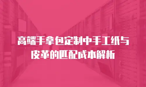高端手拿包定制中手工纸与皮革的匹配成本解析