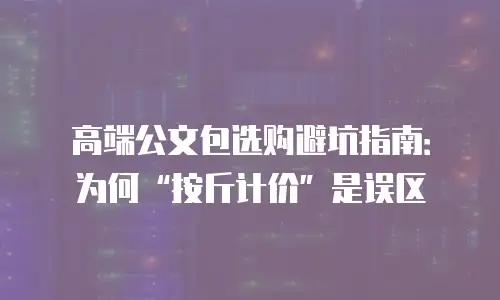 高端公文包选购避坑指南：为何&ldquo;按斤计价&rdquo;是误区