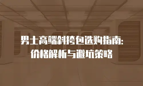 男士高端斜挎包选购指南：价格解析与避坑策略