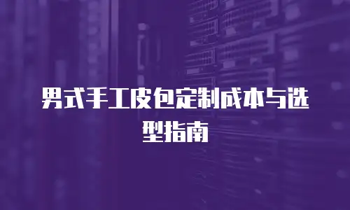男式手工皮包定制成本与选型指南