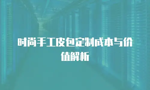 时尚手工皮包定制成本与价值解析