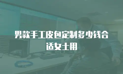 男款手工皮包定制多少钱合适女士用