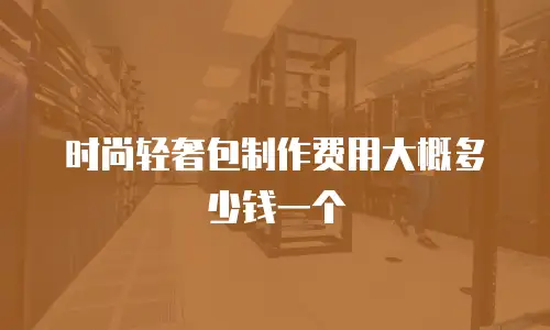 时尚轻奢包制作费用大概多少钱一个
