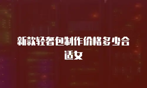 新款轻奢包制作价格多少合适女