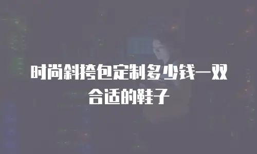 时尚斜挎包定制多少钱一双合适的鞋子