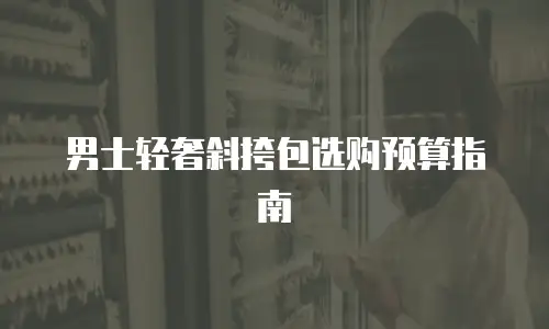 男士轻奢斜挎包选购预算指南
