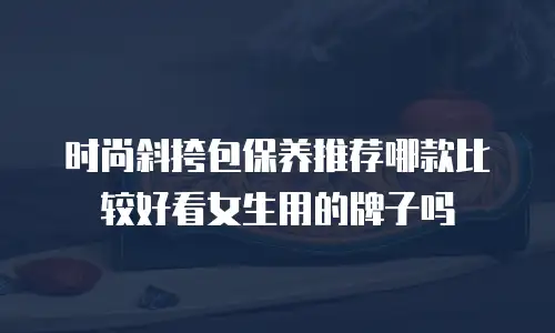 时尚斜挎包保养推荐哪款比较好看女生用的牌子吗