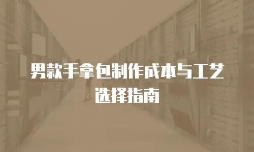 男款手拿包制作成本与工艺选择指南