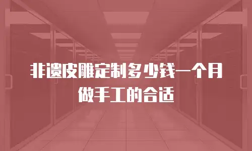 非遗皮雕定制多少钱一个月做手工的合适