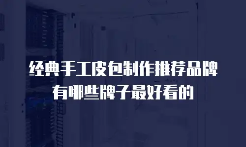 经典手工皮包制作推荐品牌有哪些牌子最好看的