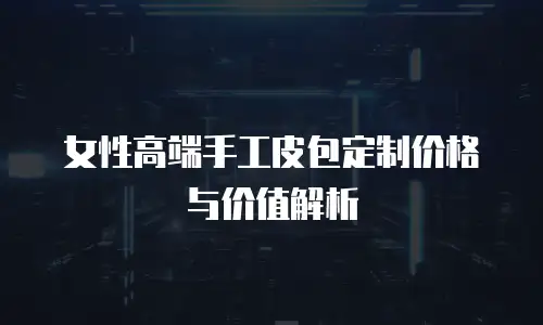 女性高端手工皮包定制价格与价值解析