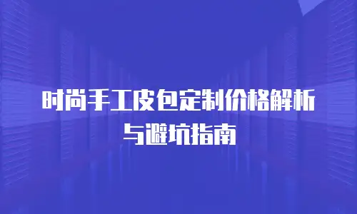 时尚手工皮包定制价格解析与避坑指南