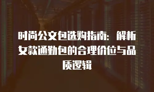 时尚公文包选购指南：解析女款通勤包的合理价位与品质逻辑
