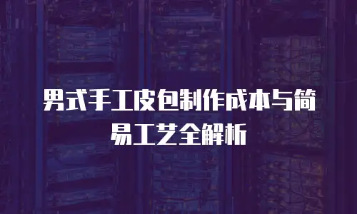 男式手工皮包制作成本与简易工艺全解析