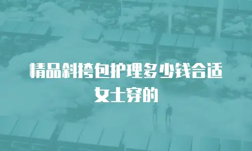 精品斜挎包护理多少钱合适女士穿的