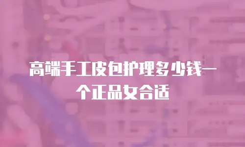高端手工皮包护理多少钱一个正品女合适