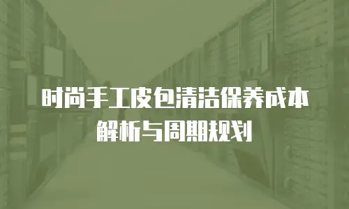 时尚手工皮包清洁保养成本解析与周期规划