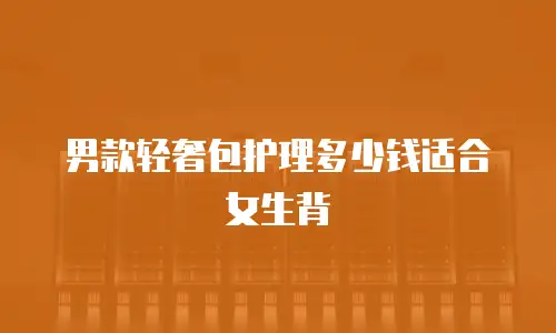 男款轻奢包护理多少钱适合女生背