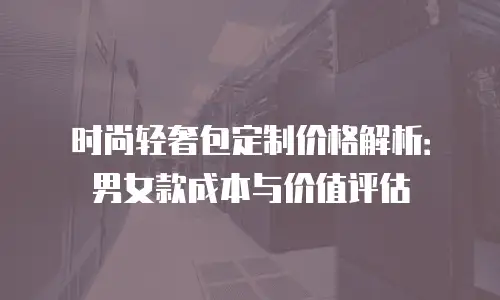 时尚轻奢包定制价格解析：男女款成本与价值评估